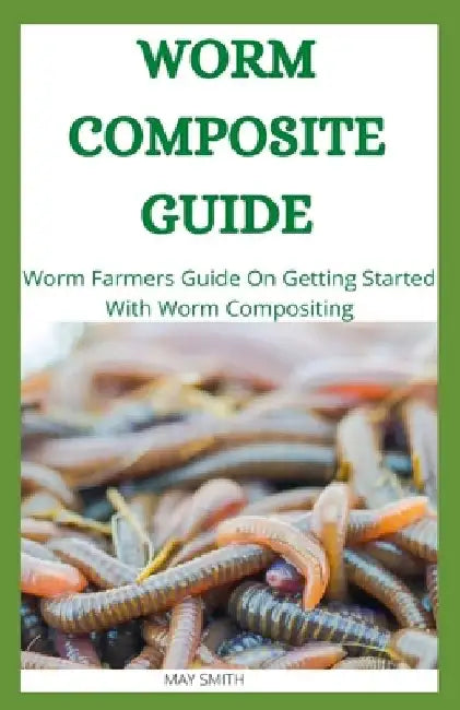 Worm Composite Guide: Worm Farmers Guide On Getting Started With Worm Composite by May Smith