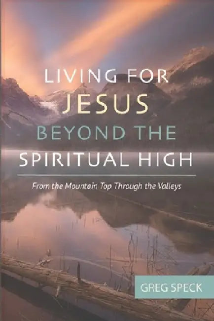Living For Jesus Beyond the Spiritual High: From the Mountain Top Through the Valleys by Greg Speck