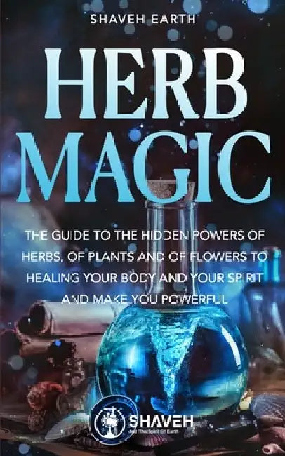 Herb Magic: The Guide to the Hidden Power of Herbs, of Plants and Flowers; to Healing your Body and your Spirit, and making you Powerful by Shaveh Earth