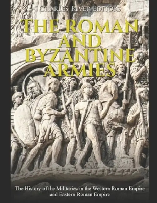 The Roman and Byzantine Armies: The History of the Militaries in the Western Roman Empire and Eastern Roman Empire by Charles River