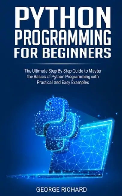 Python Programming For Beginners: The Ultimate Step-By-Step Guide to Master the Basics of Python Programming with Practical and Easy Examples by George Richard