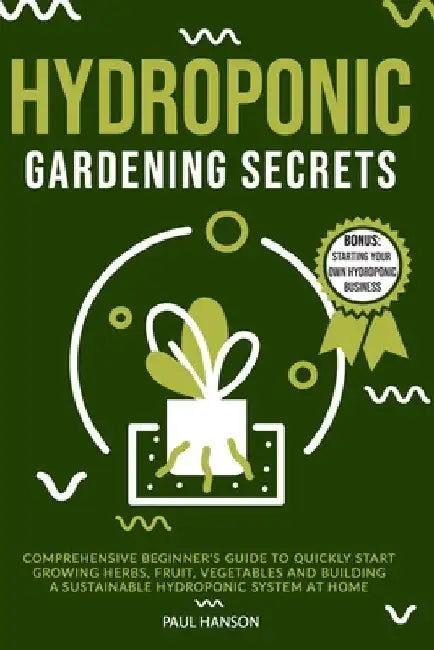Hydroponic Gardening Secrets: Comprehensive Beginner's Guide to Quickly Start Growing Herbs, Fruit, Vegetables and Building A Sustainable Hydroponic by Paul Hanson