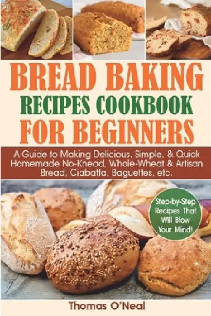 Bread Baking Recipes Cookbook for Beginners: A Guide to Making Delicious, Simple, & Quick Homemade No-Knead, Whole-Wheat & Artisan Bread, Ciabatta, Ba by Thomas O'Neal