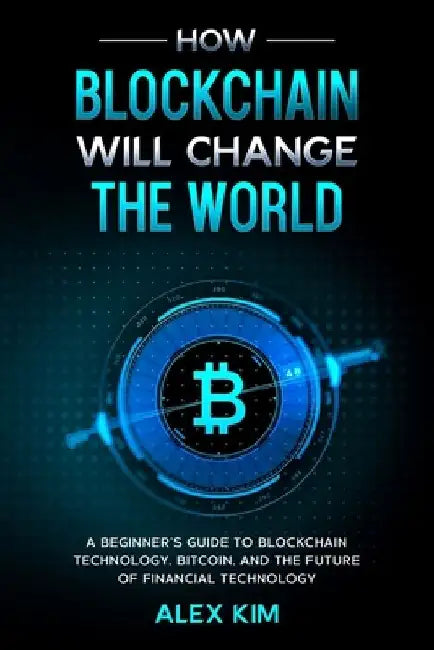 How Blockchain will Change the World: A Beginner's Guide To Blockchain Technology, Bitcoin, and the Future of Financial Technology by Alex Kim