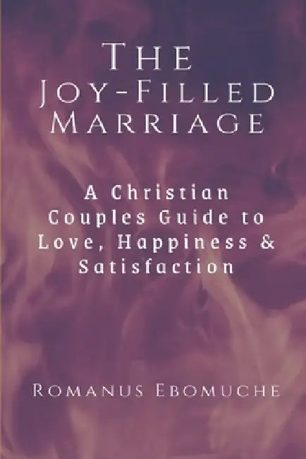 The Joy-Filled Marriage: A Christian Couples Guide to Love, Happiness & Satisfaction by Romanus Ebomuche