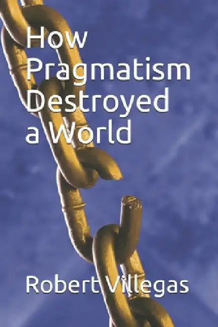 How Pragmatism Destroyed a World by Robert Villegas