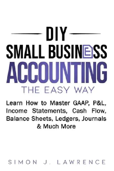 DIY Small Business Accounting the Easy Way: Learn How to Master GAAP, P&L, Income Statements, Cash Flow, Balance Sheets, Ledgers, Journals & Much More by Simon Lawrence