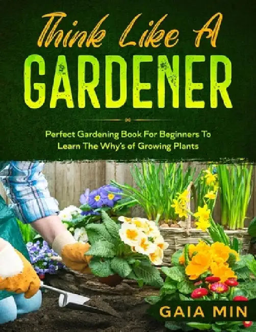 Think Like A Gardener: The Perfect Gardening Book For Beginners To Learn The Why's of Growing Plants by Gaia Min