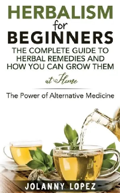 Herbalism For Beginners: The Complete Guide To Herbal Remedies and How You Can Grown Them At Home: The Power Of Alternative Medicine by Jolanny Lopez