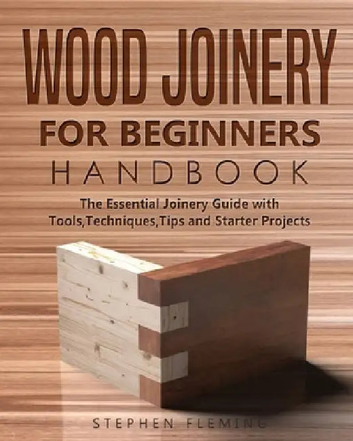 Wood Joinery for Beginners Handbook: The Essential Joinery Guide with Tools, Techniques, Tips and Starter Projects by Stephen Fleming