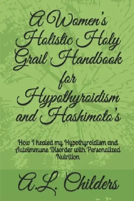 A Women's Holistic Holy Grail Handbook for Hypothyroidism and Hashimoto's: How I healed my Hypothyroidism and Autoimmune Disorder with Personalized Nu by A. L. Childers