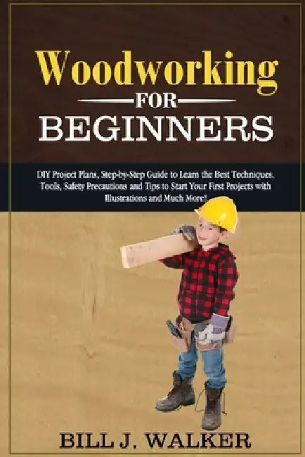 Woodworking for Beginners: DIY Project Plans, Step-by-Step Guide to Learn the Best Techniques, Tools, Safety Precautions and Tips to Start Your F by Bill J. Walker