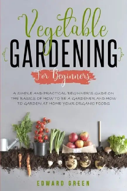 Vegetable Gardening for Beginners: A Simple and Practical Beginner's Guide on the Basics of How To Be a Gardener and How To Garden at Home Your Organi by Edward Green