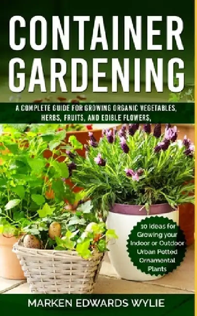 Container Gardening: A Complete Guide for Growing Organic Vegetables, Herbs, Fruits, and Edible Flowers, 10 Ideas for Growing your Indoor o by Marken Edwards Wylie