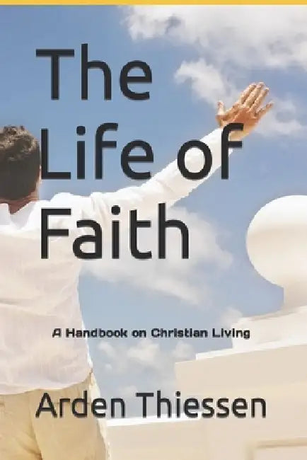 The Life of Faith: A Handbook on Christian Living by Arden Thiessen