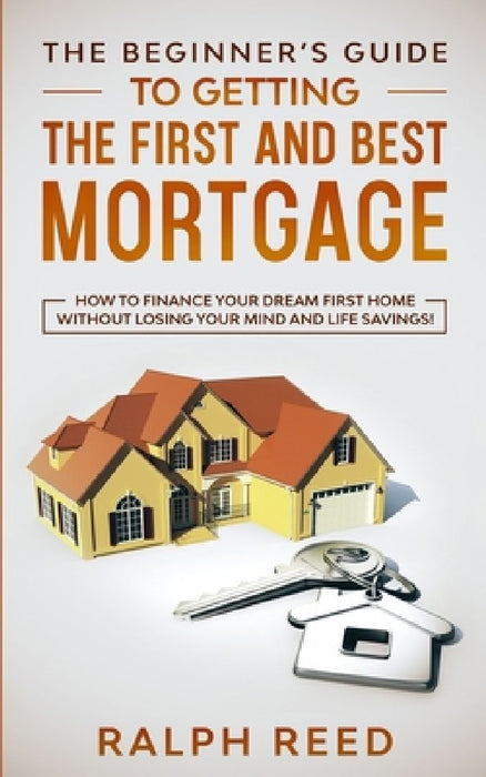 The Beginner's Guide To Getting The First And Best Mortgage: How to Finance your Dream First Home Without Losing your Mind and Life Savings! by Ralph Reed