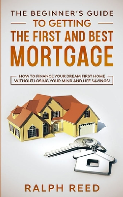 The Beginner's Guide To Getting The First And Best Mortgage: How to Finance your Dream First Home Without Losing your Mind and Life Savings! by Ralph Reed
