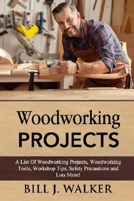 Woodworking Projects: A List Of Woodworking Projects, Tools, Workshop Tips, Safety Precautions and Lots More! by Bill J. Walker