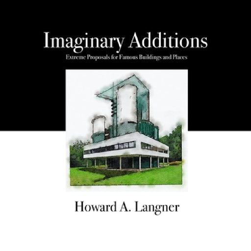 Imaginary Additions: Extreme Proposals for Famous Buildings and Places by Howard A. Langner