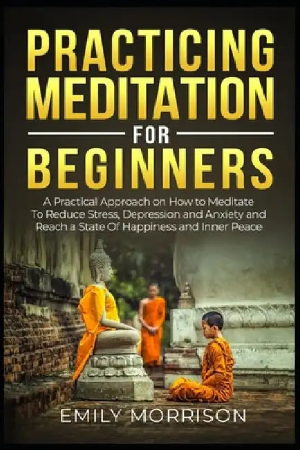 Practicing Meditation for Beginners: A Practical Approach on How to Meditate To Reduce Stress, Depression and Anxiety and Reach a State Of Happiness a by Emily Morrison