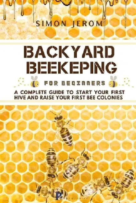 Backyard Beekeping for Beginners: A Complete Guide to Start Your First Hive and Raise Your First Bee Colonies by Simon Jerom