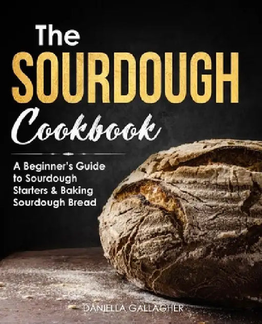The Sourdough Cookbook: A Beginner's Guide to Sourdough Starters & Baking Sourdough Bread [Sourdough Bread Recipes] by Daniella Gallagher