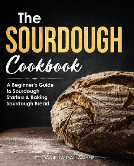 The Sourdough Cookbook: A Beginner's Guide to Sourdough Starters & Baking Sourdough Bread [Sourdough Bread Recipes] by Daniella Gallagher