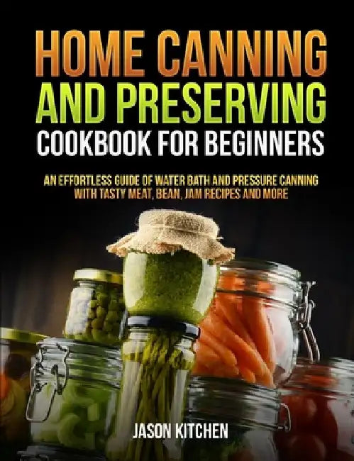 Home Canning and Preserving Cookbook For Beginners: An Effortless Guide of Water Bath and Pressure Canning with Tasty Meat, Bean, Jam Recipes and More by Jason Kitchen