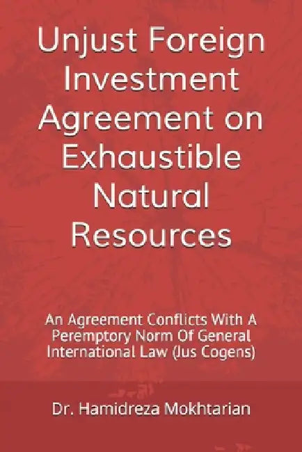 Unjust Foreign Investment Agreement on Exhaustible Natural Resources: An Agreement Conflicts With A Peremptory Norm Of General International Law (Jus by Hamidreza Mokhtarian