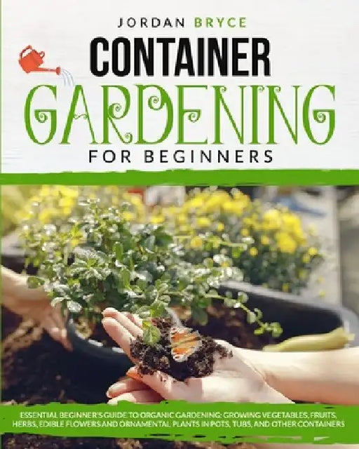 Container Gardening for Beginners: : Essential Beginner's Guide to Organic Gardening: Growing Vegetables, Fruits, Herbs, Edible Flowers, and Ornamenta by Jordan Bryce