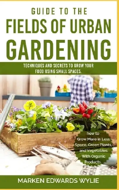 Guide to the Fields of Urban Gardening: Techniques and Secrets to Grow your Food Using Small Spaces: Raised Beds, Vertical Gardening, Edible Interiors by Marken Edward Wylie