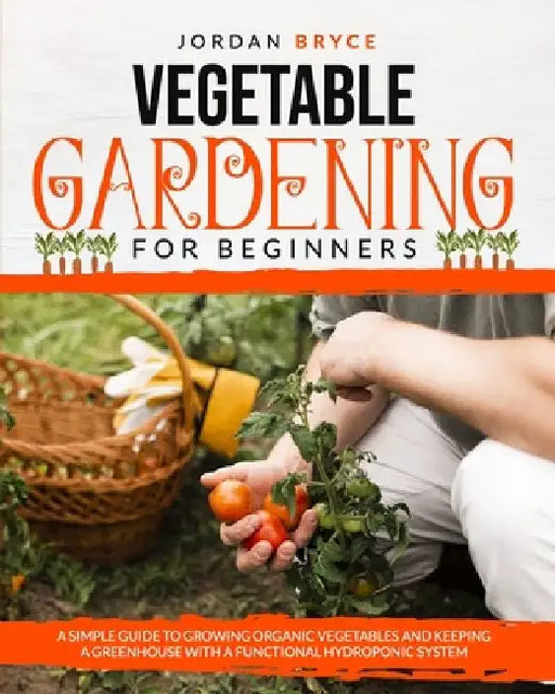 Vegetable Gardening for Beginners: A simple guide to growing organic vegetables and keeping a greenhouse with a functional hydroponic system by Jordan Bryce