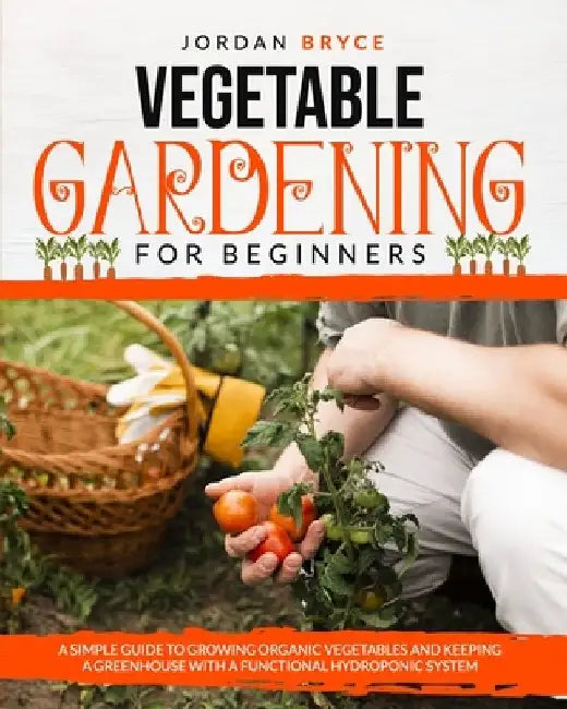 Vegetable Gardening for Beginners: A simple guide to growing organic vegetables and keeping a greenhouse with a functional hydroponic system by Jordan Bryce