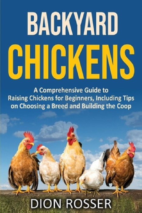 Backyard Chickens: A Comprehensive Guide to Raising Chickens for Beginners, Including Tips on Choosing a Breed and Building the Coop by Dion Rosser