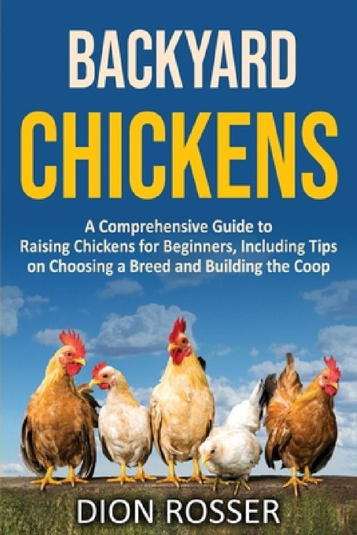Backyard Chickens: A Comprehensive Guide to Raising Chickens for Beginners, Including Tips on Choosing a Breed and Building the Coop by Dion Rosser