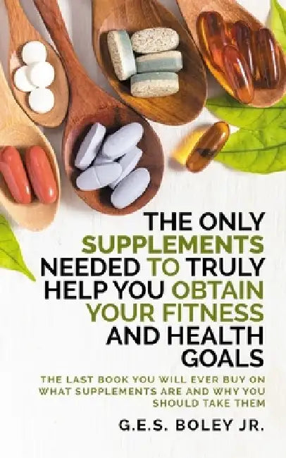 The Only Supplements You Need to Truly Help Achieve Your Fitness and Health Goals: The Last Book You Will Ever Need On What Supplements Are and Why Yo by G. E. S., Jr. Boley