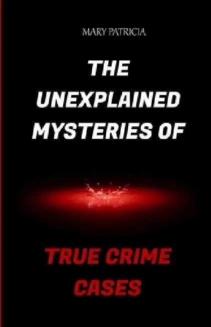 The Unexplained Mysteries Of True Crime Cases by Mary Patricia