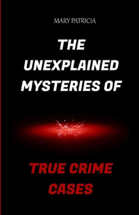 The Unexplained Mysteries Of True Crime Cases by Mary Patricia