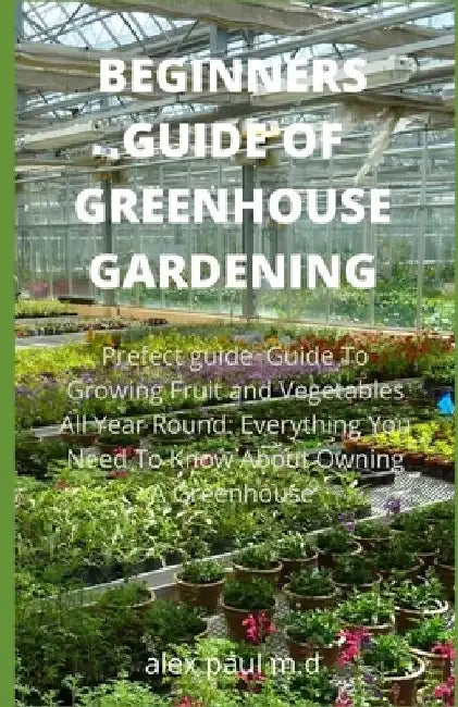 Beginners Guide of Greenhouse Gardening: Prefect guide Guide To Growing Fruit and Vegetables All Year Round: Everything You Need To Know About Owning by Alex Paul M. D.