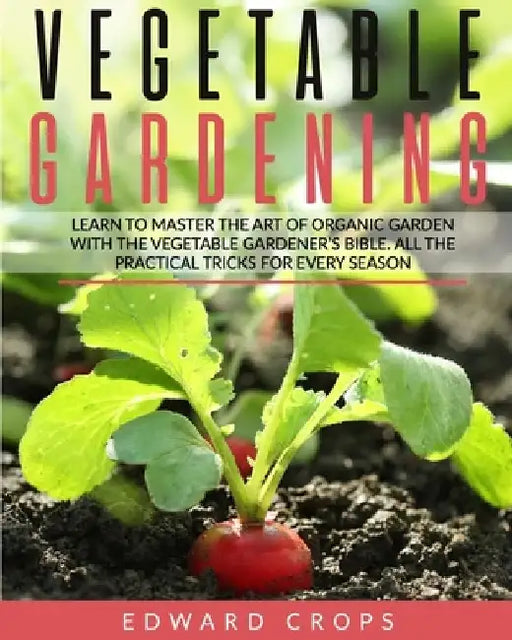 Vegetable Gardening: Learn to Master the Art of Organic Garden With the Vegetable Gardener's Bible. All the Practical Tricks for Every Seas by Edward Crops