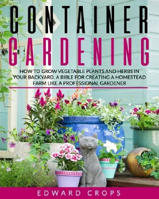 Container Gardening: How to Grow Vegetable Plants and Herbs in Your Backyard. A Bible for Creating a Homestead Farm Like a Professional Gardener by Edward Crops