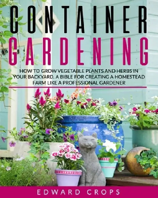 Container Gardening: How to Grow Vegetable Plants and Herbs in Your Backyard. A Bible for Creating a Homestead Farm Like a Professional Gardener by Edward Crops