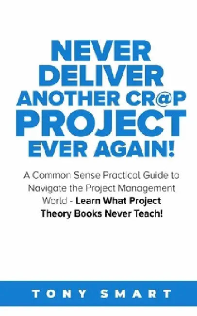 Never Deliver Another Cr@p Project Ever Again!: A Common Sense Practical Guide to Navigate the Project Management World - Learn What Project Theory Bo by Tony Smart