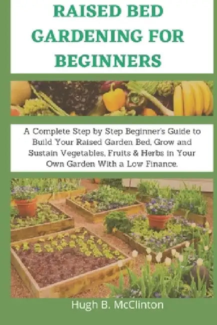 Raised Bed Gardening For Beginners: A Complete Step by Step Beginner's Guide to Build Your Raised Garden Bed, Grow and Sustain Vegetables, Fruits & He by Hugh B. McClinton