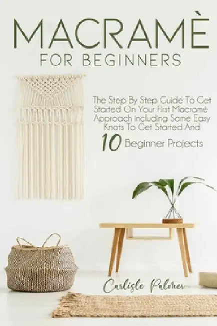 Macramé for Beginners: The Step by Step Guide to get Started on your First Macramè Approach Including Some Easy Knots to get Started and 10 B by Carlisle Palmer