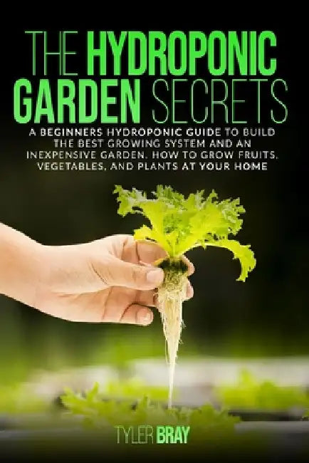 The Hydroponic Garden Secrets: A Beginners Hydroponic Guide To Build The Best Growing System And An Inexpensive Garden. How To Grow Fruits, Vegetable by Tyler Bray