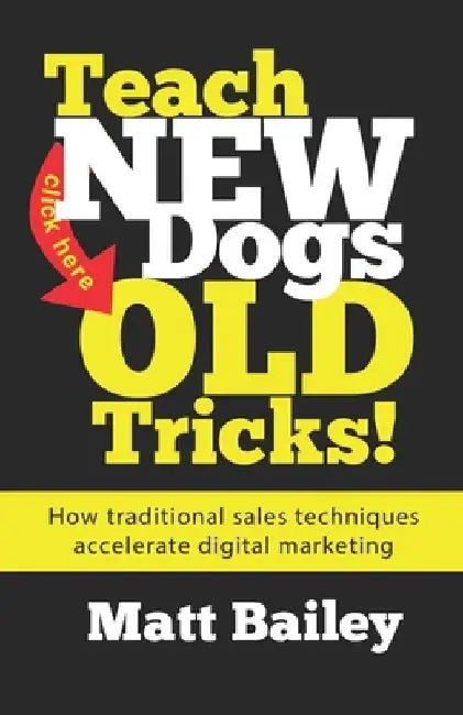 Teach New Dogs Old Tricks: How traditional sales techniques accelerate digital marketing by Matt Bailey
