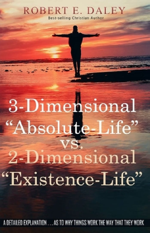 3-Dimensional "Absolute-Life" vs 2-Dimensional "Existence-Life": A Detailed Explanation as to Why Things Work The Way That They Work by Robert E. Daley