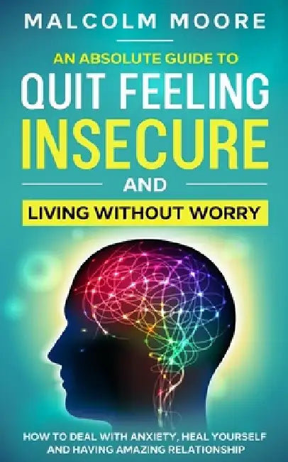 An Absolute Guide To Quit Feeling Insecure And Living Without Worry: How to deal with anxiety, heal yourself and having amazing relationship by Malcolm Moore