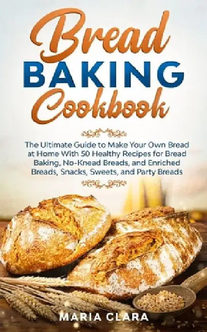 Bread Baking Cookbooks: The Ultimate Guide to Make Your Own Bread at Home With 50 Healthy Recipes for Bread Baking, NoKnead Breads, and Enrich by Maria Clara